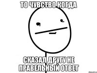 То чувство когда сказал другу не правельный ответ