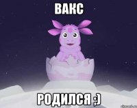 Вакс Родился ;)