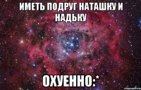 ИМЕТЬ ПОДРУГ НАТАШКУ И НАДЬКУ ОХУЕННО:*