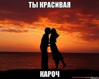 Ты красивая Кароч