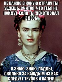Не важно в какую страну ты уедешь, считая, что тебя не найдут, если ты действовал здесь , я знаю, знаю, падлы, сколько за каждым из вас следует трупов и калек!