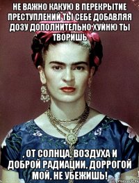 Не важно какую в перекрытие преступлений ты себе добавляя дозу дополнительно хуйню ты творишь , от солнца, воздуха и доброй радиации, доррогой мой, не убежишь!