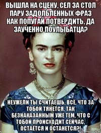 Вышла на сцену, сел за стол пару задолбленных фраз как попугай потвердить, да заученно поулыбатца? Неужели ты считаешь, всё, что за тобой тянется, так безнаказанным уже тем, что с тобой происходит сейчас, остаётся и останется?!