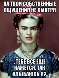 На твои собственные ощущения не смотря , тебе всё ещё кажется, так улыбаюсь я?