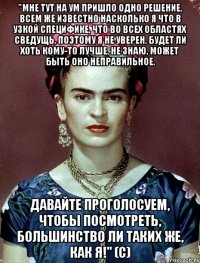 "Мне тут на ум пришло одно решение, всем же известно насколько я что в узкой специфике, что во всех областях сведущь, поэтому я не уверен, будет ли хоть кому-то лучше, не знаю, может быть оно неправильное. Давайте проголосуем, чтобы посмотреть, большинство ли таких же, как я!" (с)