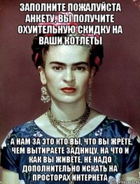 Заполните пожалуйста анкету, Вы получите охуительную скидку на ваши котлеты , а нам за это кто Вы, что Вы жрёте, чем вытираете задницу, на что и как Вы живёте, не надо дополнительно искать на просторах интернета