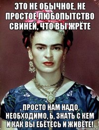 Это не обычное, не простое любопытство свиней, что Вы жрёте , просто нам надо, необходимо, Ь, знать с кем и как вы ебётесь и живёте!