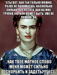 "АТЫ вот, как так только можно, разве не понимаешь, насколько сильно после того, как на мне трупов 100 или может быть, уже не помню, 86 , как твоё матное слово меня может сильно оскорбить и задеть?!!" (с)
