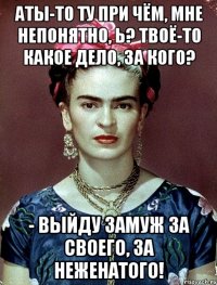 АТЫ-то ту при чём, мне непонятно, Ь? Твоё-то какое дело, за кого? - выйду замуж за своего, за неженатого!