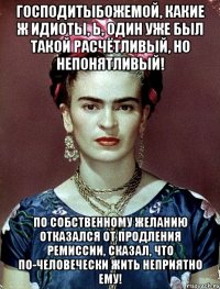 Господитыбожемой, какие ж идиоты, Ь, один уже был такой расчётливый, но непонятливый! По собственному желанию отказался от продления ремиссии, сказал, что по-человечески жить неприятно ему!