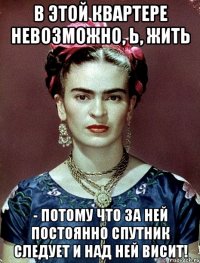В этой квартере невозможно, Ь, жить - потому что за ней постоянно спутник следует и над ней висит!