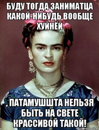 Буду тогда заниматца какой-нибудь вообще хуйнёй , патамушшта нельзя быть на свете крассивой такой!