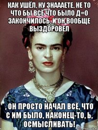 Как ушёл, ну знаааете, не то что бы всё что было Д=О закончилось, и он вообще выздоровел , он просто начал всё, что с им было, наконец-то, Ь, осмысливать!