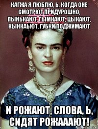 Кагжа я люблю, Ь, когда оне смотрют придурошно, пынькают, гымкают, цыкают, кынкаьют, губки поджимают и рожают, слова, Ь, сидят рожааают!