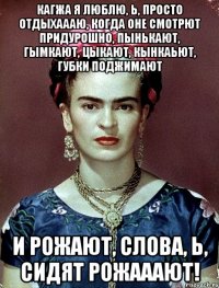 Кагжа я люблю, Ь, просто отдыхаааю, когда оне смотрют придурошно, пынькают, гымкают, цыкают, кынкаьют, губки поджимают и рожают, слова, Ь, сидят рожааают!