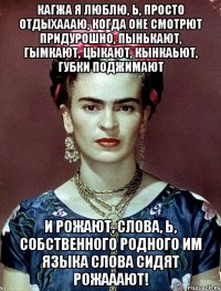 Кагжа я люблю, Ь, просто отдыхаааю, когда оне смотрют придурошно, пынькают, гымкают, цыкают, кынкаьют, губки поджимают и рожают, слова, Ь, собственного родного им языка слова сидят рожааают!