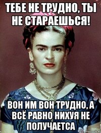 Тебе не трудно, ты не стараешься! Вон им вон трудно, а всё равно нихуя не получаетса