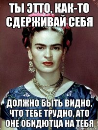 Ты этто, как-то сдерживай себя Должно быть видно, что тебе трудно, АТО оне обидютца на тебя