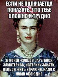 Если не получаетца показать, что тебе сложно и трудно , в конце-концов заругайся, заматерись, истерику закати, нельзя жить играючи, надо с ними обоюдно