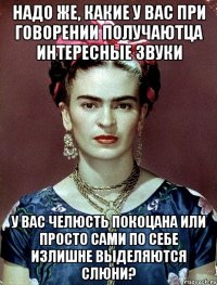 Надо же, какие у Вас при говорении получаютца интересные звуки У вас челюсть покоцана или просто сами по себе излишне выделяются слюни?