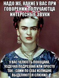 Надо же, какие у Вас при говорении получаютца интересные звуки У вас челюсть покоцана, уздечка подрезана или просто так - сами по себе излишне выделяются слюни?