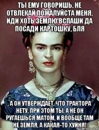 Ты ему говоришь, не отвлекай пожалуйста меня, иди хоть землю вспаши да посади картошку, бля , а он утверждает, что трактора нету, при этом ты, а не он ругаешься матом, и вообще там не земля, а какая-то хуйня!