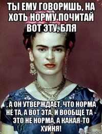 Ты ему говоришь, на хоть норму почитай вот эту, бля , а он утверждает, что норма не та, а вот эта, и вообще та - это не норма, а какая-то хуйня!