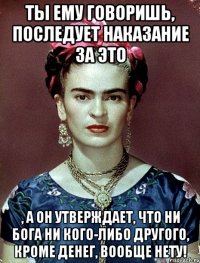 Ты ему говоришь, последует наказание за это , а он утверждает, что ни Бога ни кого-либо другого, кроме денег, вообще нету!