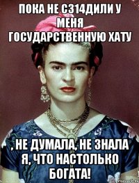 Пока не с314дили у меня государственную хату , не думала, не знала я, что настолько богата!