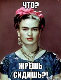 ЧТО? ЖРЁШЬ СИДИШЬ?!