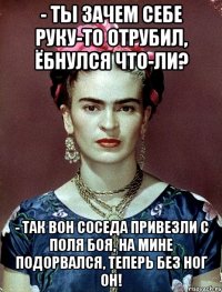 - Ты зачем себе руку-то отрубил, ёбнулся что-ли? - Так вон соседа привезли с поля боя, на мине подорвался, теперь без ног он!