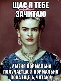 Щас я тебе зачитаю , у меня нормально получаетца, я нормально пока ещё, Ь, читаю!
