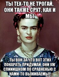 Ты тех-то не трогай, они также срут, как и мы , ты вон за что вот этих покарать придумай, они уж слииишком по сравненью с нами-то выживаемы!