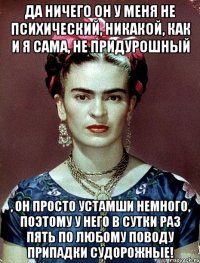 Да ничего он у меня не психический, никакой, как и я сама, не придурошный , он просто устамши немного, поэтому у него в сутки раз пять по любому поводу припадки судорожные!