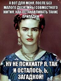 А вот для меня, после без малого десятмны совместного жития, как останавливать такие припадки , ну не психиатр я, так и осталось, Ь, загадкой!