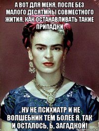А вот для меня, после без малого десятмны совместного жития, как останавливать такие припадки , ну не психиатр и не волшебник тем более я, так и осталось, Ь, загадкой!