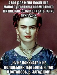 А вот для меня, после без малого десятины совместного жития, как останавливать такие припадки , ну не психиатр и не волшебник тем более я, так и осталось, Ь, загадкой!