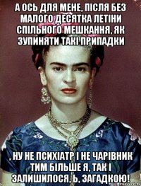 А ось для мене, після без малого десятка летіни спільного мешкання, як зупиняти такі припадки , ну не психіатр і не чарівник тим більше я, так і залишилося, Ь, загадкою!