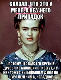 Сказал, что это у меня, а не у него припадок , потому что щас его крутые друзья из милиции прибегут, а у них тоже с выбиванием денег на курс лечения, Ь, неладно!