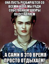 Она пусть разбирается со всеми, кого мы ради собственной шкуры подставляем , а сами в это время просто отдыхаем!