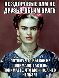 Не здоровые вам не друзья, вы им враги , потому что вы как не понимали, так и не понимаете, что можно, а что нельзя!