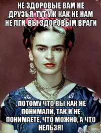 Не здоровые вам не друзья, тут уж как не нам не лги, вы здоровым враги , потому что вы как не понимали, так и не понимаете, что можно, а что нельзя!