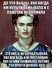 Да что выыы, она когда им культи обмывала и с ложечки их кормила , это она, ь, не зарабатывала, она жш ведь и не поставщик, она за ими ухаживала, потому что просто жалела-ла!