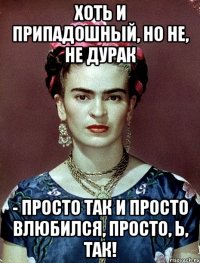 Хоть и припадошный, но не, не дурак - просто так и просто влюбился, просто, Ь, так!