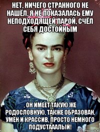 Нет, ничего странного не нашёл, я не показалась ему неподходящей парой, счёл себя достойным , он имеет такую же родословную, также образован, умён и крассив, просто немного подустааалый!