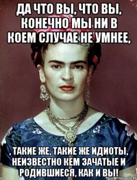 Да что вы, что вы, конечно мы ни в коем случае не умнее, , такие же, такие же идиоты, неизвестно кем зачатые и родившиеся, как и вы!