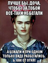 Лучше бы, доча, чтобы за тобой всё-таки не бегали , а бежали и при одном только виде разбегались, Ь, как от огня!