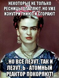 Некоторые не только ресницы опаляют, но уже изнутри гниют и сгорают , но всё лезут, так и лезут, Ь - атомный реактор покоряют!