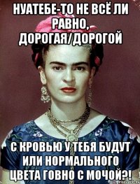 НУАТЕБЕ-ТО не всё ли равно, дорогая/дорогой с кровью у тебя будут или нормального цвета говно с мочой?!