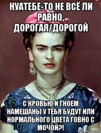 НУАТЕБЕ-ТО не всё ли равно, дорогая/дорогой с кровью и гноем намешаны у тебя будут или нормального цвета говно с мочой?!